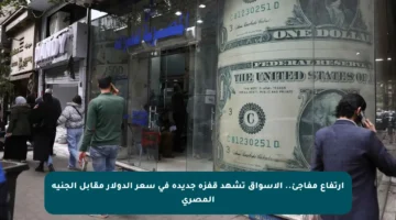 ارتفاع مفاجئ.. الأسواق تشهد قفزة جديدة في سعر الدولار مقابل الجنيه المصري